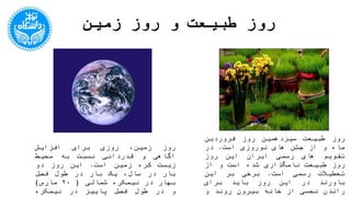 ‫زمین‬ ‫روز‬ ‫و‬ ‫طبیعت‬ ‫روز‬
‫روز‬،‫زمین‬‫روزی‬‫برای‬‫افزایش‬‫آگاهی‬‫و‬‫قدردانی‬‫نسبت‬‫به‬‫م‬‫حیط‬
‫زیست‬‫کره‬‫زمین‬‫است‬.‫این‬‫روز‬‫دو‬‫بار‬‫در‬،‫سال‬‫یک‬‫بار‬‫در‬
‫طول‬‫فصل‬‫بهار‬‫در‬‫نیمکره‬‫شمالی‬(2۰‫مارس‬)‫و‬‫در‬‫طول‬‫فصل‬
‫پاییز‬‫در‬‫نیمکره‬‫جنوبی‬(‫که‬‫فصل‬‫بهار‬‫آن‬‫نیمکره‬‫محس‬‫وب‬‫می‬
‫شود‬)‫برگزار‬‫می‬‫شود‬.
‫روز‬‫طبیعت‬‫سیزدهمین‬‫روز‬‫فروردین‬‫ماه‬‫و‬‫از‬‫جشن‬‫های‬
‫نوروزی‬‫است‬.‫در‬‫تقویم‬‫های‬‫رسمی‬‫ایران‬‫این‬‫روز‬‫روز‬‫طبیعت‬
‫نامگذاری‬‫شده‬‫است‬‫و‬‫از‬‫تعطیالت‬‫رسمی‬‫است‬.‫برخی‬‫بر‬‫ای‬‫ن‬
‫باورند‬‫در‬‫این‬‫روز‬‫باید‬‫برای‬‫راندن‬‫نحسی‬‫از‬‫خانه‬‫بیرون‬‫رو‬‫ند‬‫و‬
‫نحسی‬‫را‬‫در‬‫طبیعت‬‫به‬‫در‬‫کنند‬.‫اما‬‫برای‬‫اثبات‬‫اینکه‬‫ا‬‫یرانیان‬
‫قدیم‬‫هم‬‫این‬‫دیدگاه‬‫را‬‫داشتند‬‫هیچ‬‫روایت‬‫تاریخی‬‫و‬‫قابل‬
‫استنادی‬‫وجود‬‫ندارد‬.
 