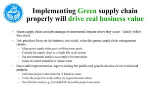 Implementing Green supply chain
properly will drive real business value
• Green supply chain concepts manage environmental impacts where they occur—ideally before
they occur.
• Best practices focus on the business, not social, value that green supply chain management
creates.
– Align green supply chain goals with business goals
– Evaluate the supply chain as a single life cycle system
– Use environmental analysis as a catalyst for innovation
– Focus on source reduction to reduce waste
• Successful implementation requires raising the profile and perceived value of environmental
projects.
– Articulate project value in terms of business value
– Create the project to work within the organizational culture
– Use effective tools (e.g., GreenSCOR) to enable project execution
 
