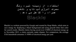 Blackle is a website powered by Google and created by Heap Media, which aims to
save energy by displaying a black background and using grayish-white font color
for search results. Blackle claims having saved over 4 MWh of electrical energy up
to November 2013, a claim currently under dispute. For comparison, the average
USA household consumes 11 MWh of electrical energy per year.
‫تاپ‬ ‫لپ‬ ‫انرژی‬ ‫مصرف‬ ‫رنگ‬ ‫تیره‬ ‫زمینه‬ ‫از‬ ‫استفاده‬‫و‬
‫دهد‬ ‫می‬ ‫کاهش‬ ‫را‬ ‫همراه‬ ‫تلفن‬.
 