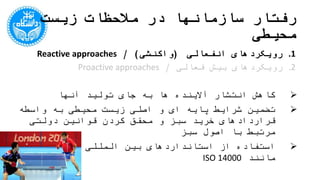 ‫محیطی‬ ‫زیست‬ ‫مالحظات‬ ‫در‬ ‫سازمانها‬ ‫رفتار‬
.1‫انفعالی‬ ‫رویکردهای‬(‫واکنشی‬/ )Reactive approaches
.2‫فعالی‬ ‫بیش‬ ‫رویکردهای‬/Proactive approaches
‫آنها‬ ‫تولید‬ ‫جای‬ ‫به‬ ‫ها‬ ‫آالینده‬ ‫انتشار‬ ‫کاهش‬
‫ک‬ ‫محقق‬ ‫و‬ ‫سبز‬ ‫خرید‬ ‫قراردادهای‬ ‫واسطه‬ ‫به‬ ‫محیطی‬ ‫زیست‬ ‫اصلی‬ ‫و‬ ‫ای‬ ‫پایه‬ ‫شرایط‬ ‫تضمین‬‫ردن‬
‫سبز‬ ‫اصول‬ ‫با‬ ‫مرتبط‬ ‫دولتی‬ ‫قوانین‬
‫مانند‬ ‫محیطی‬ ‫زیست‬ ‫المللی‬ ‫بین‬ ‫استانداردهای‬ ‫از‬ ‫استفاده‬ISO 14000
 