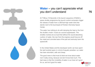76
At T Minus 16 Seconds in the launch sequence of NASA‘s
space shuttle programme the launch control computers trigger
the release of water from a 290-foot-high water tank that
stands next to the launchpad at Florida‘s Kennedy Space
Center.
The water has nothing to do with damping the heat or fire from
the shuttle‘s motor. It acts as a sound suppressant. The
shuttles rockets are so loud that without the sound-absorbing
cushion of water, the roar from the engines would bounce off
the metal and concrete base of the pad and seriously harm the
spacecraft.
In the United States and the developed world, we have spent
the last hundred years in a kind of aquatic paradise: our water
has been abundant, safe and cheap.
The good news is that most of what we know about water
insn’t really wrong, because we don’t know that much. The
bad news is that the invisibility of water in our lives isn’t good
for us, and isn’t good for water
Water – you can‘t appreciate what
you don‘t understand
 