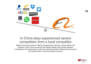 In China ebay experienced severe
competition from a local competitor
Alibaba Group was founded in 1999 by 18 people led by Jack Ma, a former teacher from
Hangzhou, China. Since launching its first website helping small Chinese exporters,
manufacturers and entrepreneurs to enter the international market, Alibaba Group has grown
into a global leader in online and mobile commerce.
78
 