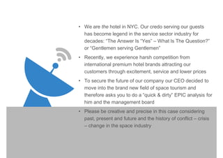 • We are the hotel in NYC. Our credo serving our guests
has become legend in the service sector industry for
decades: “The Answer Is “Yes” – What Is The Question?”
or “Gentlemen serving Gentlemen”
• Recently, we experience harsh competition from
international premium hotel brands attracting our
customers through excitement, service and lower prices
• To secure the future of our company our CEO decided to
move into the brand new field of space tourism and
therefore asks you to do a “quick & dirty” EPIC analysis for
him and the management board
• Please be creative and precise in this case considering
past, present and future and the history of conflict – crisis
– change in the space industry
 