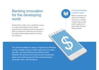 M-Pesa (M for mobile, pesa is Swahili for money)
is a mobile phone-based money transfer,
financing and microfinancing service, launched in
2007 by Vodafone for Safaricom and Vodacom,
the largest mobile network operators in Kenya
and Tanzania
Banking innovation
for the developing
world
The service enables its users to: deposit and withdraw
money, transfer money to other users and non-users,
pay bills, purchase airtime and transfer money
between the service and a bank account. Expansion
plans cover banking services like interest-bearing
accounts, loans, and insurance.
M-Pesa customers can
deposit and withdraw
money from a network
of agents that includes
airtime resellers and
retail outlets acting as
banking agents.
A winning strategy:
customer value
 