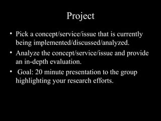 Project
• Pick a concept/service/issue that is currently
being implemented/discussed/analyzed.
• Analyze the concept/service/issue and provide
an in-depth evaluation.
• Goal: 20 minute presentation to the group
highlighting your research efforts.
 