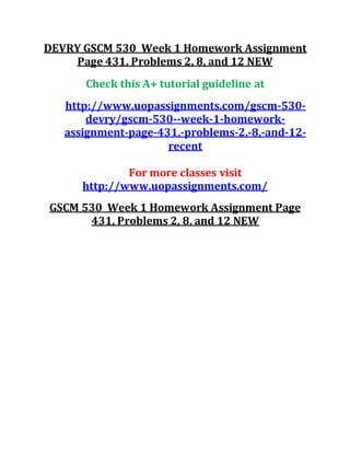 DEVRY GSCM 530 Week 1 Homework Assignment
Page 431, Problems 2, 8, and 12 NEW
Check this A+ tutorial guideline at
http://www.uopassignments.com/gscm-530-
devry/gscm-530--week-1-homework-
assignment-page-431,-problems-2,-8,-and-12-
recent
For more classes visit
http://www.uopassignments.com/
GSCM 530 Week 1 Homework Assignment Page
431, Problems 2, 8, and 12 NEW
 