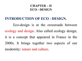 CHAPTER – II
ECO - DESIGN
INTRODUCTION OF ECO - DESIGN.
Eco-design is at the crossroads between
ecology and design. Also called ecology design,
it is a concept that appeared in France in the
2000s. It brings together two aspects of our
modernity: nature and culture.
 
