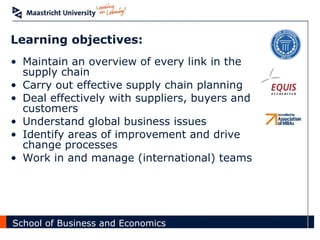Learning objectives: Maintain an overview of every link in the supply chain Carry out effective supply chain planning Deal effectively with suppliers, buyers and customers Understand global business issues Identify areas of improvement and drive change processes Work in and manage (international) teams 