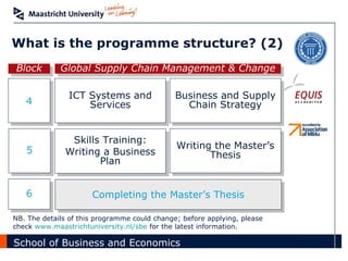 What is the programme structure? (2) 4 Block Global Supply Chain Management & Change ICT Systems and Services 5 Skills Training: Writing a Business Plan Completing the Master’s Thesis 6 NB. The details of this programme could change; before applying, please check  www.maastrichtuniversity.nl/sbe  for the latest information.  Business and Supply Chain Strategy Writing the Master’s Thesis 