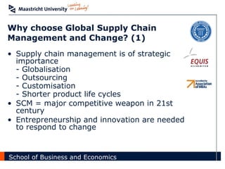 Why choose Global Supply Chain Management and Change? (1) Supply chain management is of strategic importance - Globalisation - Outsourcing - Customisation - Shorter product life cycles SCM = major competitive weapon in 21st century Entrepreneurship and innovation are needed to respond to change 