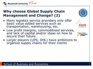 Why choose Global Supply Chain Management and Change? (2) Many logistics service providers only offer basic value added services such as transportation, warehousing, etc. Low profit margins, commoditised services, and lack of capital and/or ideas on how to secure their future Larger players (UPS, DHL) have ambitions to organize supply chains for their clients 