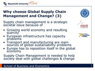 Why choose Global Supply Chain Management and Change? (3) Growing world economy and resulting scarcity European infrastructure has capacity problems Transport and manufacturing are main sources of global sustainability problems Europe has to reposition itself in the global economy Supply Chain Management is needed to help society deal with global challenges & change Supply chain management is a strategic societal issue because of 