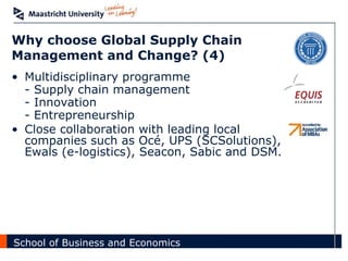 Why choose Global Supply Chain Management and Change? (4) Multidisciplinary programme - Supply chain management - Innovation - Entrepreneurship Close collaboration with leading local companies such as Océ, UPS (SCSolutions), Ewals (e-logistics), Seacon, Sabic and DSM. 