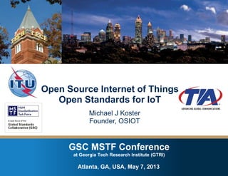 GSC MSTF Conference at Georgia Tech Research Institute – Atlanta, GA , USA – May 7, 2013
GSC MSTF Conference
at Georgia Tech Research Institute (GTRI)
Open Source Internet of Things
Open Standards for IoT
Michael J Koster
Founder, OSIOT
Atlanta, GA, USA, May 7, 2013
 