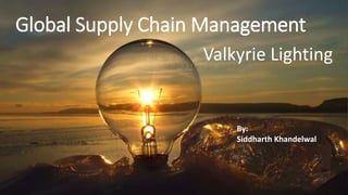 Global Supply Chain Management
Valkyrie Lighting
By:
Siddharth Khandelwal
 