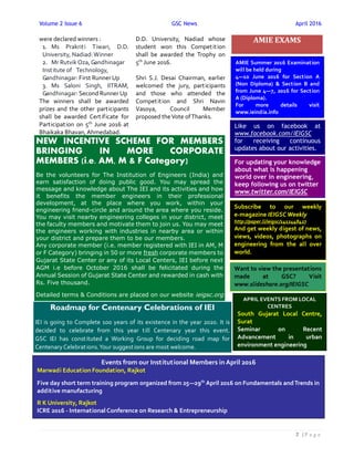 Volume 2 Issue 6 GSC News April 2016
２ | P a g e
were declared winners :
1. Ms Prakriti Tiwari, D.D.
University, Nadiad:Winner
2. Mr Rutvik Oza, Gandhinagar
Institute of Technology,
Gandhinagar: First Runner Up
3. Ms Saloni Singh, IITRAM,
Gandhinagar: Second Runner Up
The winners shall be awarded
prizes and the other participants
shall be awarded Certificate for
Participation on 5th
June 2016 at
Bhaikaka Bhavan, Ahmedabad.
D.D. University, Nadiad whose
student won this Competition
shall be awarded the Trophy on
5th
June 2016.
Shri S.J. Desai Chairman, earlier
welcomed the jury, participants
and those who attended the
Competition and Shri Navin
Vasoya, Council Member
proposed theVote ofThanks.
AMIE EXAMS
Like us on facebook at
www.facebook.com/IEIGSC
for receiving continuous
updates about our activities.
For updating your knowledge
about what is happening
world over in engineering,
keep following us on twitter
www.twitter.com/IEIGSC
Subscribe to our weekly
e-magazine IEIGSCWeekly
http://paper.li/ieigsc/1412448427
And get weekly digest of news,
views, videos, photographs on
engineering from the all over
world.
Want to view the presentations
made at GSC? Visit
www.slideshare.org/IEIGSC
AMIE Summer 2016 Examination
will be held during
4—10 June 2016 for Section A
(Non Diploma) & Section B and
from June 4—7, 2016 for Section
A (Diploma).
For more details visit
www.ieindia.info
APRIL EVENTS FROM LOCAL
CENTRES
South Gujarat Local Centre,
Surat
Seminar on Recent
Advancement in urban
environment engineering
Events from our Institutional Members in April 2016
Marwadi Education Foundation, Rajkot
Five day short term training program organized from 25—29th
April 2016 on Fundamentals andTrends in
additive manufacturing
R K University, Rajkot
ICRE 2016 - International Conference on Research & Entrepreneurship
NEW INCENTIVE SCHEME FOR MEMBERS
BRINGING IN MORE CORPORATE
MEMBERS (i.e. AM, M & F Category)
Be the volunteers for The Institution of Engineers (India) and
earn satisfaction of doing public good. You may spread the
message and knowledge about The IEI and its activities and how
it benefits the member engineers in their professional
development, at the place where you work, within your
engineering friend-circle and around the area where you reside.
You may visit nearby engineering colleges in your district, meet
the faculty members and motivate them to join us. You may meet
the engineers working with industries in nearby area or within
your district and prepare them to be our members.
Any corporate member (i.e. member registered with IEI in AM, M
or F Category) bringing in 50 or more fresh corporate members to
Gujarat State Center or any of its Local Centers, IEI before next
AGM i.e before October 2016 shall be felicitated during the
Annual Session of Gujarat State Center and rewarded in cash with
Rs. Five thousand.
Detailed terms & Conditions are placed on our website ieigsc.org
Roadmap for Centenary Celebrations of IEI
IEI is going to Complete 100 years of its existence in the year 2020. It is
decided to celebrate from this year till Centenary year this event.
GSC IEI has constituted a Working Group for deciding road map for
Centenary Celebrations.Your suggestions are most welcome.
 