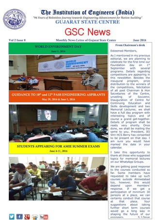 The Institution of Engineers (India)
“96 Years of Relentless Journey towards Engineering Advancement for Nation-building”
GUJARAT STATE CENTRE
GSC News
Vol 2 Issue 8 Monthly News Letter of Gujarat State Center June 2016
WORLD ENVIRONMENT DAY
June 5, 2016
From Chairman’s desk
Esteemed Members,
As I mentioned in my previous
editorial, we are planning to
celebrate for the first time our
Foundation day on 1st
September with several
programs. Details regarding
competitions are appearing in
this newsletter. Besides the
inaugural program, prize
distribution to the winners of
the competitions, felicitation
of all past Chairman & Hon
Secretaries of the Centre,
unveiling of Souvenir,
Inauguration of Centre for
Continuing Education and
Skills development and two
Memorial Lectures; we shall
have a full day program with
interesting topics and of
course a grand get-together.
Details of program shall be
ready very shortly. Once
done, we shall be mailing the
same to you. President, IEI
Shri HCS Berry has consented
to be present on that day. I
am sure you would have
marked the date in your
calendar.
I take this opportunity to
thank all those who suggested
topics for memorial lectures
on our WhatsApp Groups.
We are getting good response
to the courses conducted so
far. Some members have
requested to take up such
courses outside Ahmedabad
too, however, this would
depend upon members’
response. If we get a
participation of minimum 30
persons at a place, we can
certainly conduct that course
at that place. Your
suggestions about taking
further short term courses
would go a long way in
shaping the future of our
engineers. S.J.Desai
GUIDANCE TO 10th
and 12th
PASS ENGINEERING ASPIRANTS
May 29, 2016 & June 5, 2016
STUDENTS APPEARING FOR AMIE SUMMER EXAMS
June 4-11, 2016
 