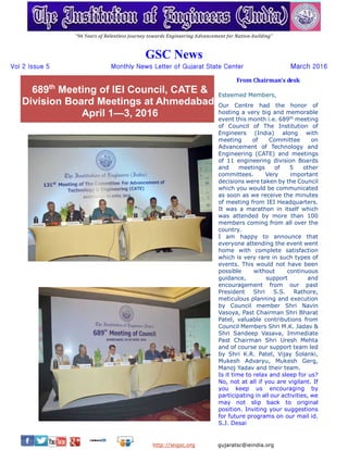 Volume 2 Issue 5 GSC News March 2016
http://ieigsc.org gujaratsc@ieindia.org
689th
Meeting of IEI Council, CATE &
Division Board Meetings at Ahmedabad;
April 1—3, 2016
“96 Years of Relentless Journey towards Engineering Advancement for Nation-building”
GSC News
Vol 2 Issue 5 Monthly News Letter of Gujarat State Center March 2016
From Chairman’s desk
Esteemed Members,
Our Centre had the honor of
hosting a very big and memorable
event this month i.e. 689th
meeting
of Council of The Institution of
Engineers (India) along with
meeting of Committee on
Advancement of Technology and
Engineering (CATE) and meetings
of 11 engineering division Boards
and meetings of 5 other
committees. Very important
decisions were taken by the Council
which you would be communicated
as soon as we receive the minutes
of meeting from IEI Headquarters.
It was a marathon in itself which
was attended by more than 100
members coming from all over the
country.
I am happy to announce that
everyone attending the event went
home with complete satisfaction
which is very rare in such types of
events. This would not have been
possible without continuous
guidance, support and
encouragement from our past
President Shri S.S. Rathore,
meticulous planning and execution
by Council member Shri Navin
Vasoya, Past Chairman Shri Bharat
Patel, valuable contributions from
Council Members Shri M.K. Jadav &
Shri Sandeep Vasava, Immediate
Past Chairman Shri Uresh Mehta
and of course our support team led
by Shri K.R. Patel, Vijay Solanki,
Mukesh Advaryu, Mukesh Gerg,
Manoj Yadav and their team.
Is it time to relax and sleep for us?
No, not at all if you are vigilant. If
you keep us encouraging by
participating in all our activities, we
may not slip back to original
position.We invite your suggestions
for future programs on our mail id.
S.J. Desai
 