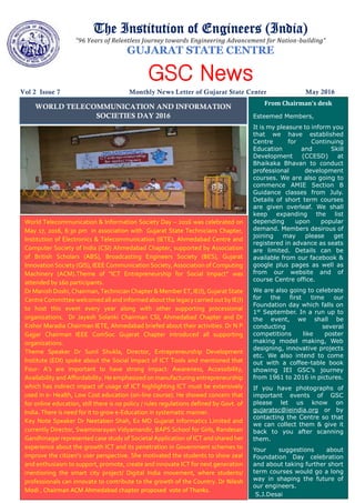 The Institution of Engineers (India)
“96 Years of Relentless Journey towards Engineering Advancement for Nation-building”
GUJARAT STATE CENTRE
GSC News
Vol 2 Issue 7 Monthly News Letter of Gujarat State Center May 2016
WORLD TELECOMMUNICATION AND INFORMATION
SOCIETIES DAY 2016
From Chairman’s desk
Esteemed Members,
It is my pleasure to inform you
that we have established
Centre for Continuing
Education and Skill
Development (CCESD) at
Bhaikaka Bhavan to conduct
professional development
courses. We are also going to
commence AMIE Section B
Guidance classes from July.
Details of short term courses
are given overleaf. We shall
keep expanding the list
depending upon popular
demand. Members desirous of
joining may please get
registered in advance as seats
are limited. Details can be
available from our facebook &
google plus pages as well as
from our website and of
course Centre office.
We are also going to celebrate
for the first time our
Foundation day which falls on
1st
September. In a run up to
the event, we shall be
conducting several
competitions like poster
making model making, Web
designing, innovative projects
etc. We also intend to come
out with a coffee-table book
showing IEI GSC’s journey
from 1961 to 2016 in pictures.
If you have photographs of
important events of GSC
please let us know on
gujaratsc@ieindia.org or by
contacting the Centre so that
we can collect them & give it
back to you after scanning
them.
Your suggestions about
Foundation Day celebration
and about taking further short
term courses would go a long
way in shaping the future of
our engineers.
S.J.Desai
World Telecommunication & Information Society Day – 2016 was celebrated on
May 17, 2016, 6:30 pm in association with Gujarat State Technicians Chapter,
Institution of Electronics & Telecommunication (IETE), Ahmedabad Centre and
Computer Society of India (CSI) Ahmedabad Chapter, supported by Association
of British Scholars (ABS), Broadcasting Engineers Society (BES), Gujarat
Innovation Society (GIS), IEEE Communication Society, Association of Computing
Machinery (ACM).Theme of “ICT Entrepreneurship for Social Impact” was
attended by 160 participants.
Dr Manish Doshi, Chairman, Technician Chapter & Member ET, IE(I), Gujarat State
CentreCommitteewelcomedallandinformedaboutthelegacycarriedoutby IE(I)
to host this event every year along with other supporting processional
organizations. Dr Jayesh Solanki Chairman CSI, Ahmedabad Chapter and Dr
Kishor Maradia Chairman IETE, Ahmedabad briefed about their activities. Dr N P
Gajjar Chairman IEEE ComSoc Gujarat Chapter introduced all supporting
organizations.
Theme Speaker Dr Sunil Shukla, Director, Entrepreneurship Development
Institute (EDI) spoke about the Social Impact of ICT Tools and mentioned that
Four- A’s are important to have strong impact: Awareness, Accessibility,
Availability and Affordability. He emphasized on manufacturing entrepreneurship
which has indirect impact of usage of ICT highlighting ICT must be extensively
used in e- Health, Low Cost education (on-line course). He showed concern that
for online education, still there is no policy / rules regulations defined by Govt. of
India. There is need for it to grow e-Education in systematic manner.
Key Note Speaker Dr Neetaben Shah, Ex MD Gujarat Informatics Limited and
currently Director, Swaminarayan Vidyamandir, BAPS School for Girls, Randesan
Gandhinagar represented case study of Societal Application of ICT and shared her
experience about the growth ICT and its penetration in Government schemes to
improve the citizen’s user perspective. She motivated the students to show zeal
and enthusiasm to support, promote, create and innovate ICT for next generation
mentioning the smart city project/ Digital India movement, where students/
professionals can innovate to contribute to the growth of the Country. Dr Nilesh
Modi , Chairman ACM Ahmedabad chapter proposed vote of Thanks.
 