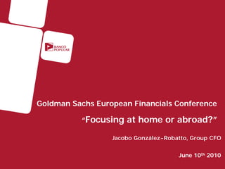 Goldman Sachs European Financials Conference

          “Focusing at home or abroad?”

                  Jacobo González-Robatto, Group CFO


                                      June 10th 2010
 