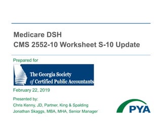 Prepared for
February 22, 2019
Presented by:
Chris Kenny, JD, Partner, King & Spalding
Jonathan Skaggs, MBA, MHA, Senior Manager
Medicare DSH
CMS 2552-10 Worksheet S-10 Update
 