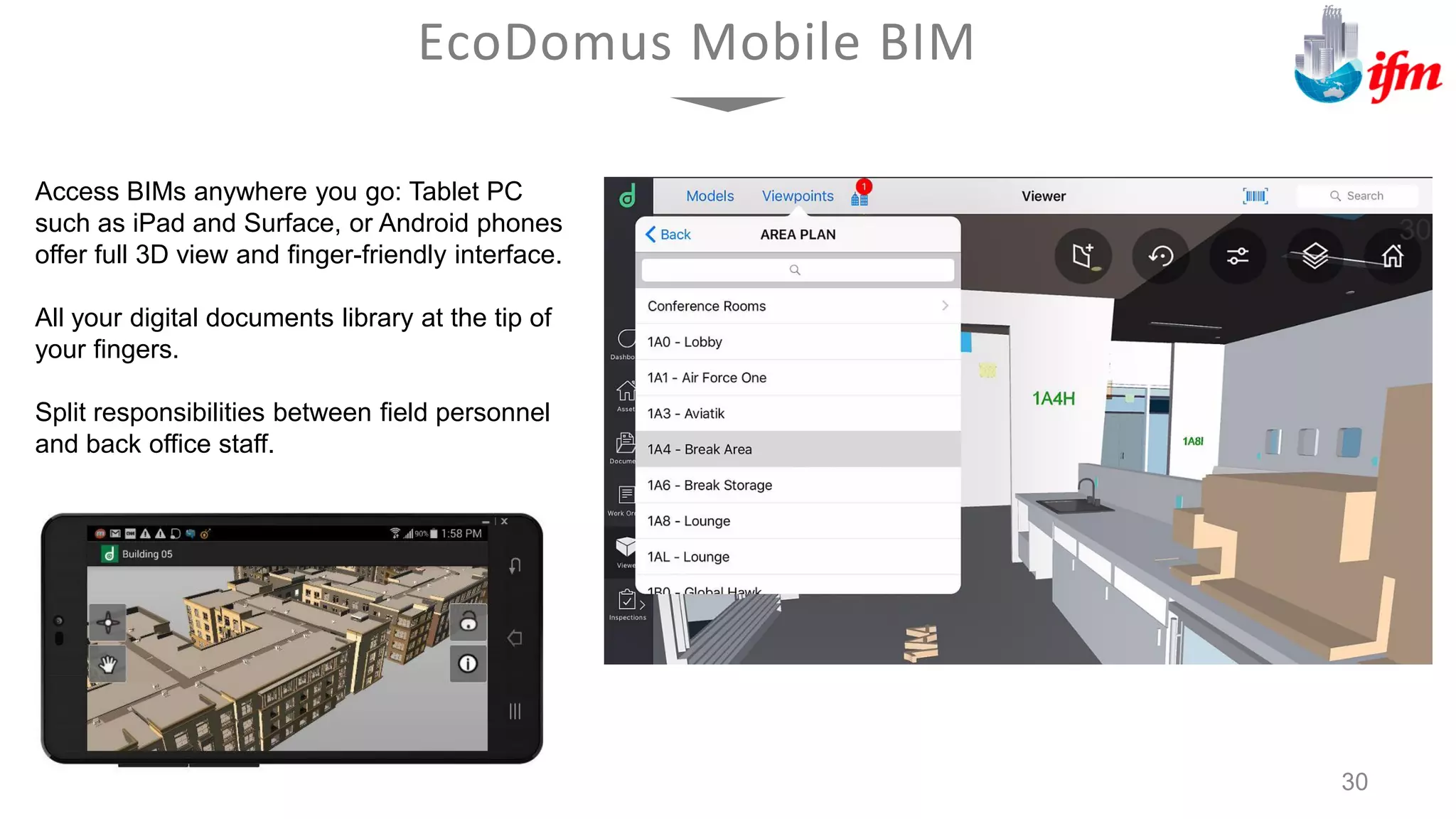 Access BIMs anywhere you go: Tablet PC
such as iPad and Surface, or Android phones
offer full 3D view and finger-friendly interface.
All your digital documents library at the tip of
your fingers.
Split responsibilities between field personnel
and back office staff.
EcoDomus Mobile BIM
30
 