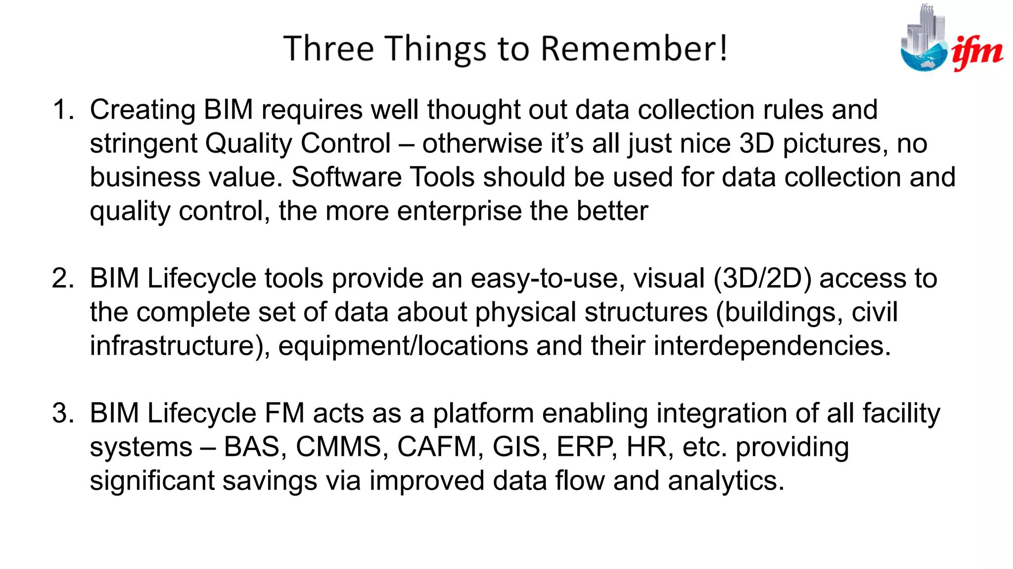 1. Creating BIM requires well thought out data collection rules and
stringent Quality Control – otherwise it’s all just nice 3D pictures, no
business value. Software Tools should be used for data collection and
quality control, the more enterprise the better
2. BIM Lifecycle tools provide an easy-to-use, visual (3D/2D) access to
the complete set of data about physical structures (buildings, civil
infrastructure), equipment/locations and their interdependencies.
3. BIM Lifecycle FM acts as a platform enabling integration of all facility
systems – BAS, CMMS, CAFM, GIS, ERP, HR, etc. providing
significant savings via improved data flow and analytics.
 