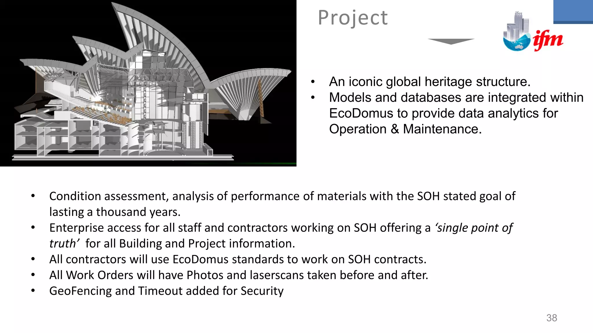 • Condition assessment, analysis of performance of materials with the SOH stated goal of
lasting a thousand years.
• Enterprise access for all staff and contractors working on SOH offering a ‘single point of
truth’ for all Building and Project information.
• All contractors will use EcoDomus standards to work on SOH contracts.
• All Work Orders will have Photos and laserscans taken before and after.
• GeoFencing and Timeout added for Security
Project
• An iconic global heritage structure.
• Models and databases are integrated within
EcoDomus to provide data analytics for
Operation & Maintenance.
38
 