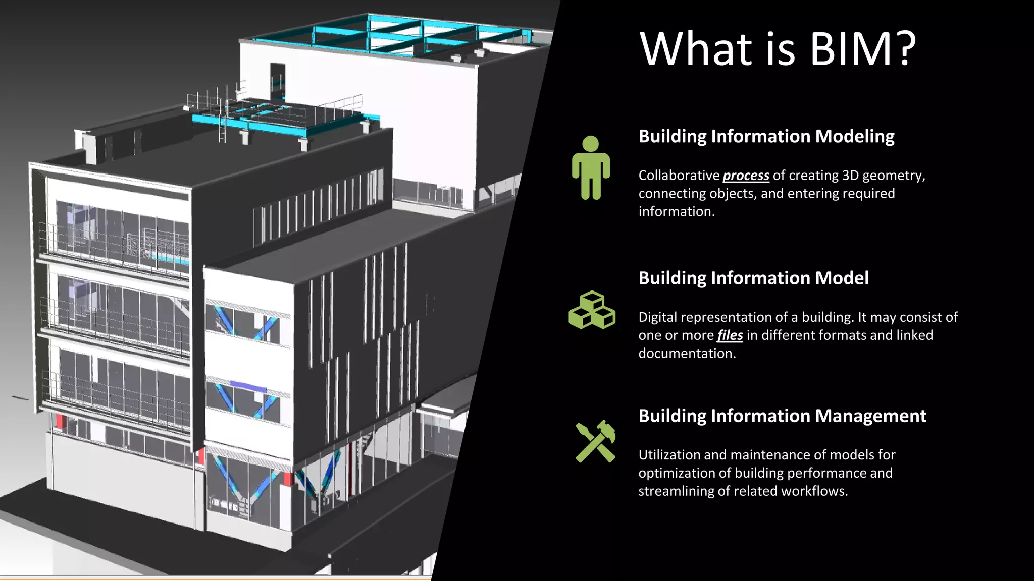 Building Information Modeling
Collaborative process of creating 3D geometry,
connecting objects, and entering required
information.
Building Information Management
Utilization and maintenance of models for
optimization of building performance and
streamlining of related workflows.
Building Information Model
Digital representation of a building. It may consist of
one or more files in different formats and linked
documentation.
What is BIM?
 