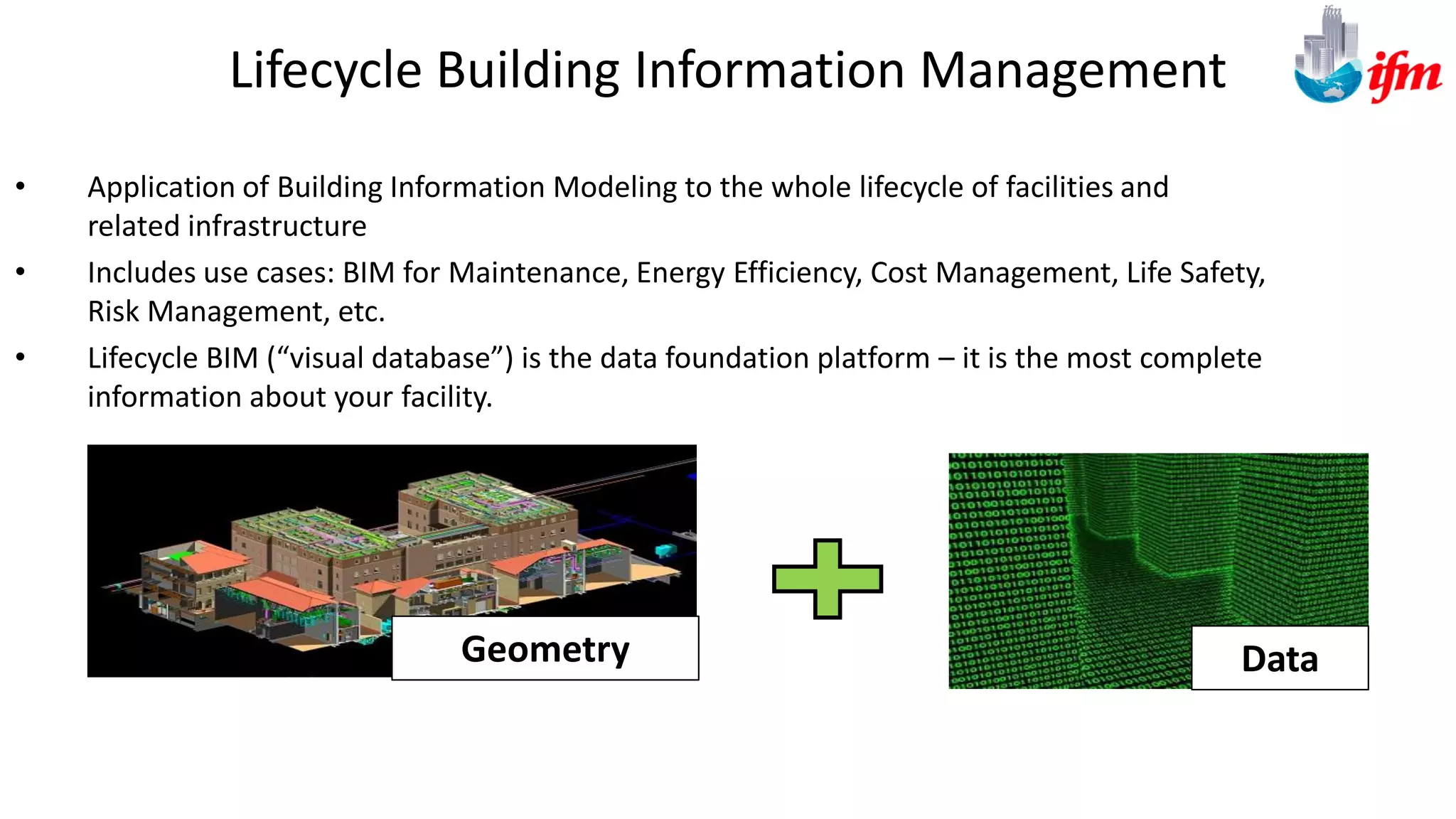 Lifecycle Building Information Management
• Application of Building Information Modeling to the whole lifecycle of facilities and
related infrastructure
• Includes use cases: BIM for Maintenance, Energy Efficiency, Cost Management, Life Safety,
Risk Management, etc.
• Lifecycle BIM (“visual database”) is the data foundation platform – it is the most complete
information about your facility.
DataGeometry
 