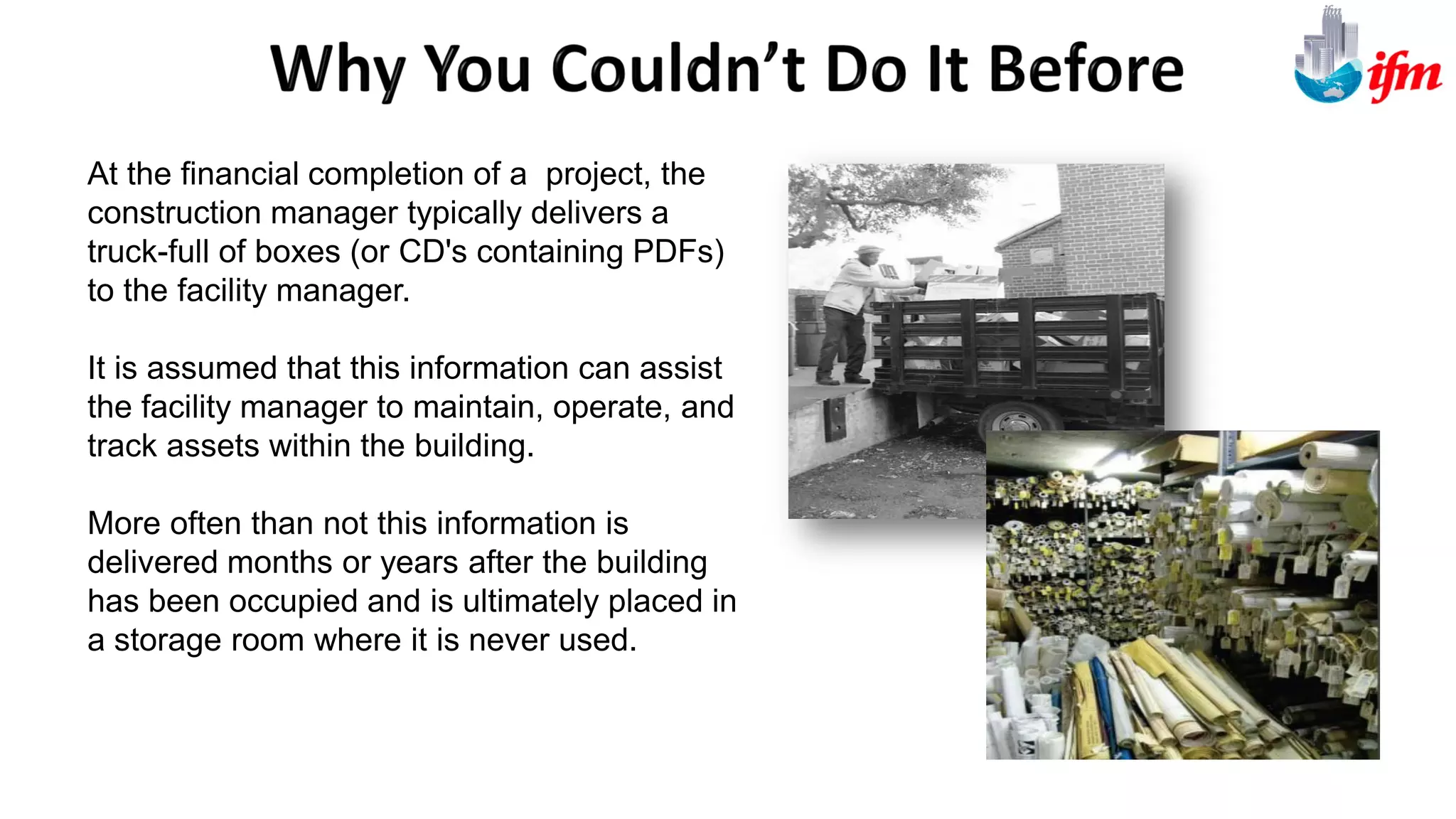 At the financial completion of a project, the
construction manager typically delivers a
truck-full of boxes (or CD's containing PDFs)
to the facility manager.
It is assumed that this information can assist
the facility manager to maintain, operate, and
track assets within the building.
More often than not this information is
delivered months or years after the building
has been occupied and is ultimately placed in
a storage room where it is never used.
 