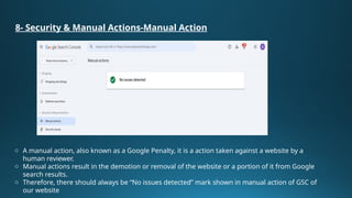 8- Security & Manual Actions-Manual Action
o A manual action, also known as a Google Penalty, it is a action taken against a website by a
human reviewer.
o Manual actions result in the demotion or removal of the website or a portion of it from Google
search results.
o Therefore, there should always be “No issues detected” mark shown in manual action of GSC of
our website
 