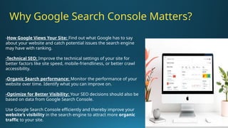 -How Google Views Your Site: Find out what Google has to say
about your website and catch potential issues the search engine
may have with ranking.
-Technical SEO: Improve the technical settings of your site for
better factors like site speed, mobile-friendliness, or better crawl
accessibility.
-Organic Search performance: Monitor the performance of your
website over time. Identify what you can improve on.
-Optimize for Better Visibility: Your SEO decisions should also be
based on data from Google Search Console.
Use Google Search Console efficiently and thereby improve your
website's visibility in the search engine to attract more organic
traffic to your site.
Why Google Search Console Matters?
 