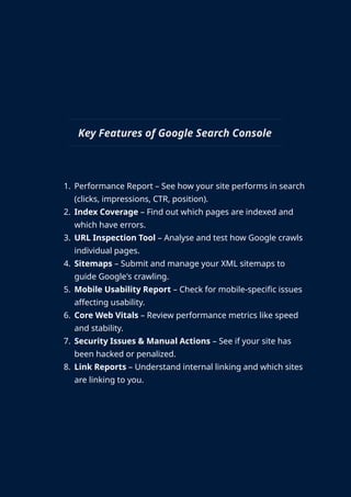 Key Features of Google Search Console
1. Performance Report – See how your site performs in search
(clicks, impressions, CTR, position).
2. Index Coverage – Find out which pages are indexed and
which have errors.
3. URL Inspection Tool – Analyse and test how Google crawls
individual pages.
4. Sitemaps – Submit and manage your XML sitemaps to
guide Google's crawling.
5. Mobile Usability Report – Check for mobile-specific issues
affecting usability.
6. Core Web Vitals – Review performance metrics like speed
and stability.
7. Security Issues & Manual Actions – See if your site has
been hacked or penalized.
8. Link Reports – Understand internal linking and which sites
are linking to you.
 