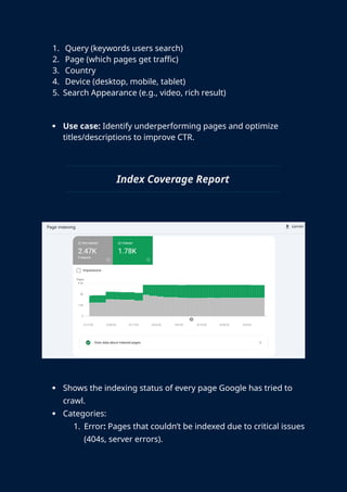 1. Query (keywords users search)
2. Page (which pages get traffic)
3. Country
4. Device (desktop, mobile, tablet)
5. Search Appearance (e.g., video, rich result)
 Use case: Identify underperforming pages and optimize
titles/descriptions to improve CTR.
Index Coverage Report
 Shows the indexing status of every page Google has tried to
crawl.
 Categories:
1. Error: Pages that couldn’t be indexed due to critical issues
(404s, server errors).
 