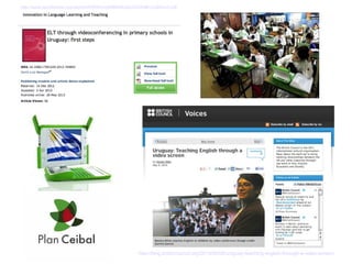 http://blog.britishcouncil.org/2013/05/09/uruguay-teaching-english-through-a-video-screen/
http://www.tandfonline.com/eprint/3VIRRmvpK9M3BUe5vCcf/full#.UcBKxrvLh3E
 