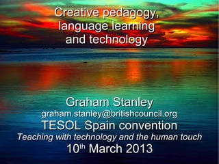 Creative pedagogy,
        language learning
          and technology




           Graham Stanley
     graham.stanley@britishcouncil.org
     TESOL Spain convention
Teaching with technology and the human touch
           10 March 2013
              th
 