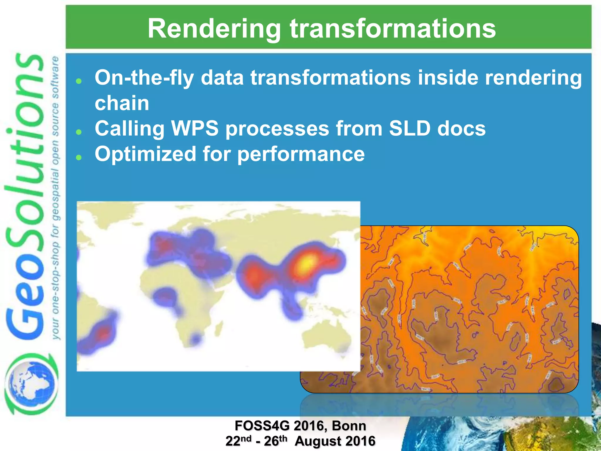 Rendering transformations  On-the-fly data transformations inside rendering chain  Calling WPS processes from SLD docs  Optimized for performance FOSS4G 2016, Bonn 22nd - 26th August 2016 
