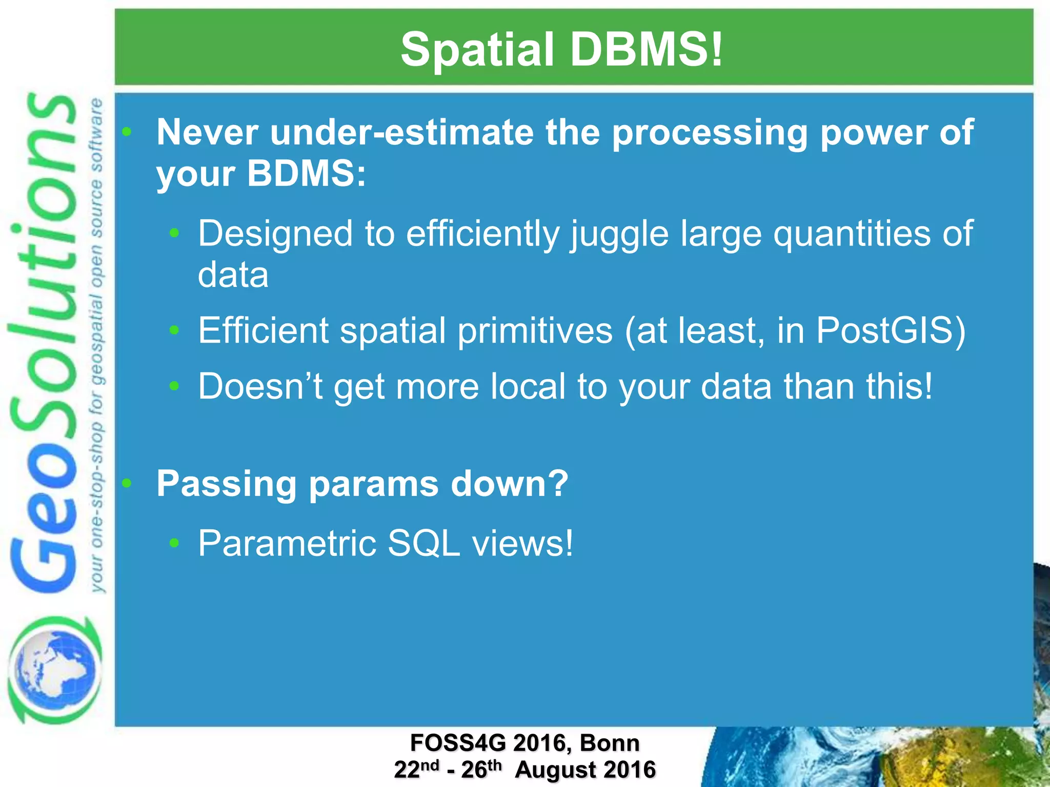 Spatial DBMS! • Never under-estimate the processing power of your BDMS: • Designed to efficiently juggle large quantities of data • Efficient spatial primitives (at least, in PostGIS) • Doesn’t get more local to your data than this! • Passing params down? • Parametric SQL views! FOSS4G 2016, Bonn 22nd - 26th August 2016 