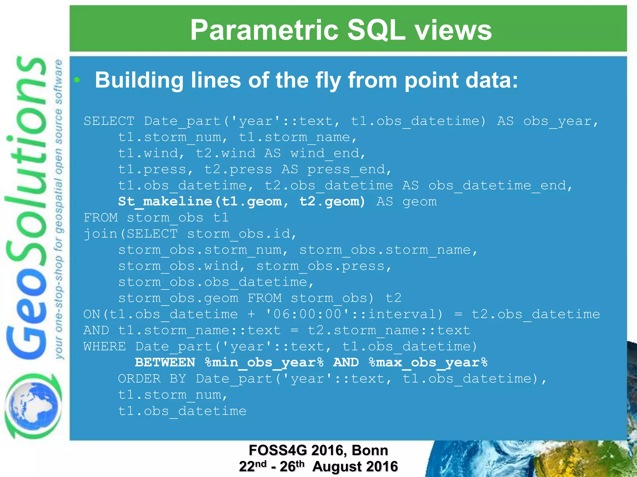 Parametric SQL views FOSS4G 2016, Bonn 22nd - 26th August 2016 SELECT Date_part('year'::text, t1.obs_datetime) AS obs_year, t1.storm_num, t1.storm_name, t1.wind, t2.wind AS wind_end, t1.press, t2.press AS press_end, t1.obs_datetime, t2.obs_datetime AS obs_datetime_end, St_makeline(t1.geom, t2.geom) AS geom FROM storm_obs t1 join(SELECT storm_obs.id, storm_obs.storm_num, storm_obs.storm_name, storm_obs.wind, storm_obs.press, storm_obs.obs_datetime, storm_obs.geom FROM storm_obs) t2 ON(t1.obs_datetime + '06:00:00'::interval) = t2.obs_datetime AND t1.storm_name::text = t2.storm_name::text WHERE Date_part('year'::text, t1.obs_datetime) BETWEEN %min_obs_year% AND %max_obs_year% ORDER BY Date_part('year'::text, t1.obs_datetime), t1.storm_num, t1.obs_datetime • Building lines of the fly from point data: 
