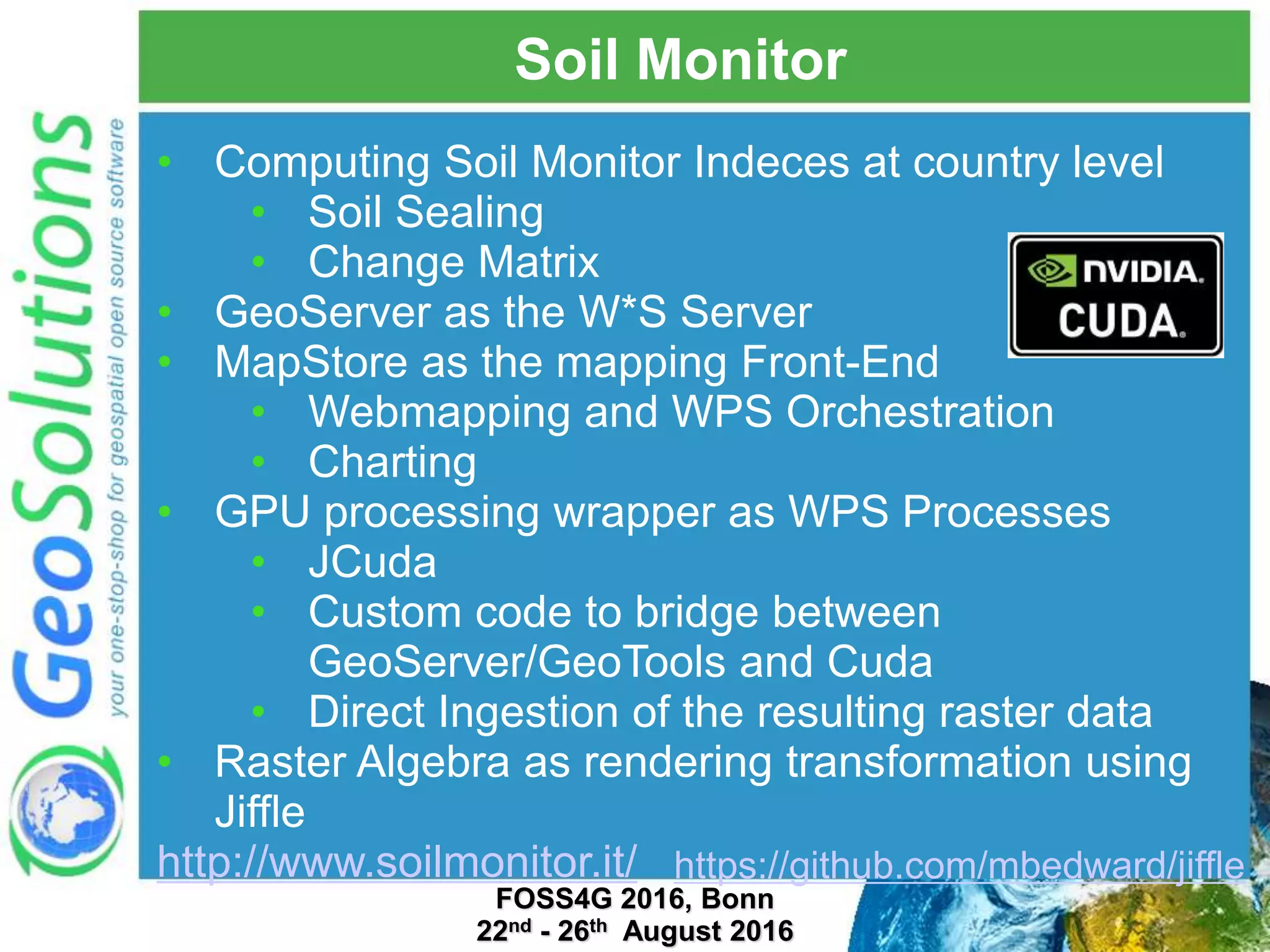 Soil Monitor • Computing Soil Monitor Indeces at country level • Soil Sealing • Change Matrix • GeoServer as the W*S Server • MapStore as the mapping Front-End • Webmapping and WPS Orchestration • Charting • GPU processing wrapper as WPS Processes • JCuda • Custom code to bridge between GeoServer/GeoTools and Cuda • Direct Ingestion of the resulting raster data • Raster Algebra as rendering transformation using Jiffle http://www.soilmonitor.it/ FOSS4G 2016, Bonn 22nd - 26th August 2016 https://github.com/mbedward/jiffle 