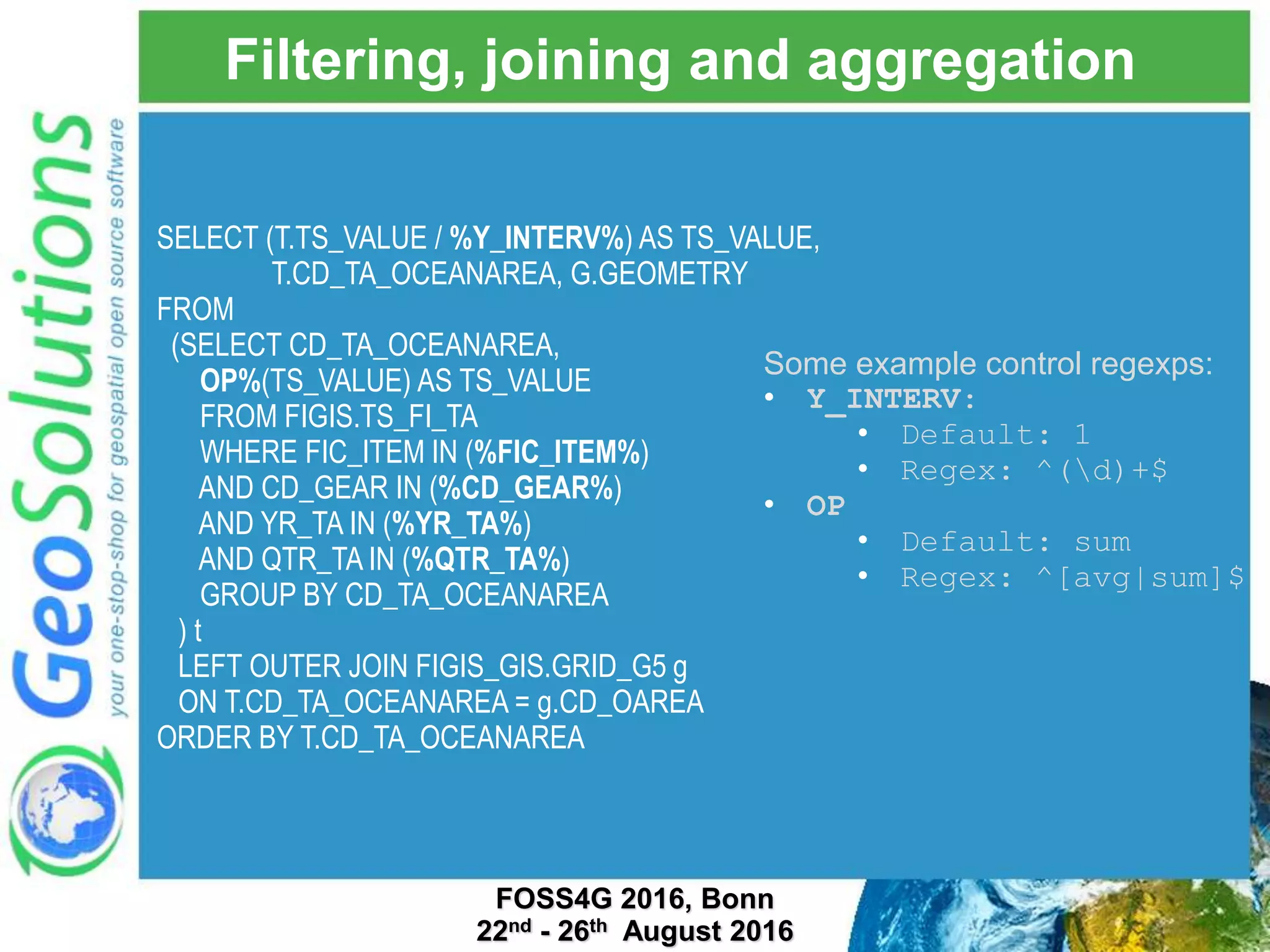 Filtering, joining and aggregation Some example control regexps: • Y_INTERV: • Default: 1 • Regex: ^(d)+$ • OP • Default: sum • Regex: ^[avg|sum]$ SELECT (T.TS_VALUE / %Y_INTERV%) AS TS_VALUE, T.CD_TA_OCEANAREA, G.GEOMETRY FROM (SELECT CD_TA_OCEANAREA, OP%(TS_VALUE) AS TS_VALUE FROM FIGIS.TS_FI_TA WHERE FIC_ITEM IN (%FIC_ITEM%) AND CD_GEAR IN (%CD_GEAR%) AND YR_TA IN (%YR_TA%) AND QTR_TA IN (%QTR_TA%) GROUP BY CD_TA_OCEANAREA ) t LEFT OUTER JOIN FIGIS_GIS.GRID_G5 g ON T.CD_TA_OCEANAREA = g.CD_OAREA ORDER BY T.CD_TA_OCEANAREA FOSS4G 2016, Bonn 22nd - 26th August 2016 