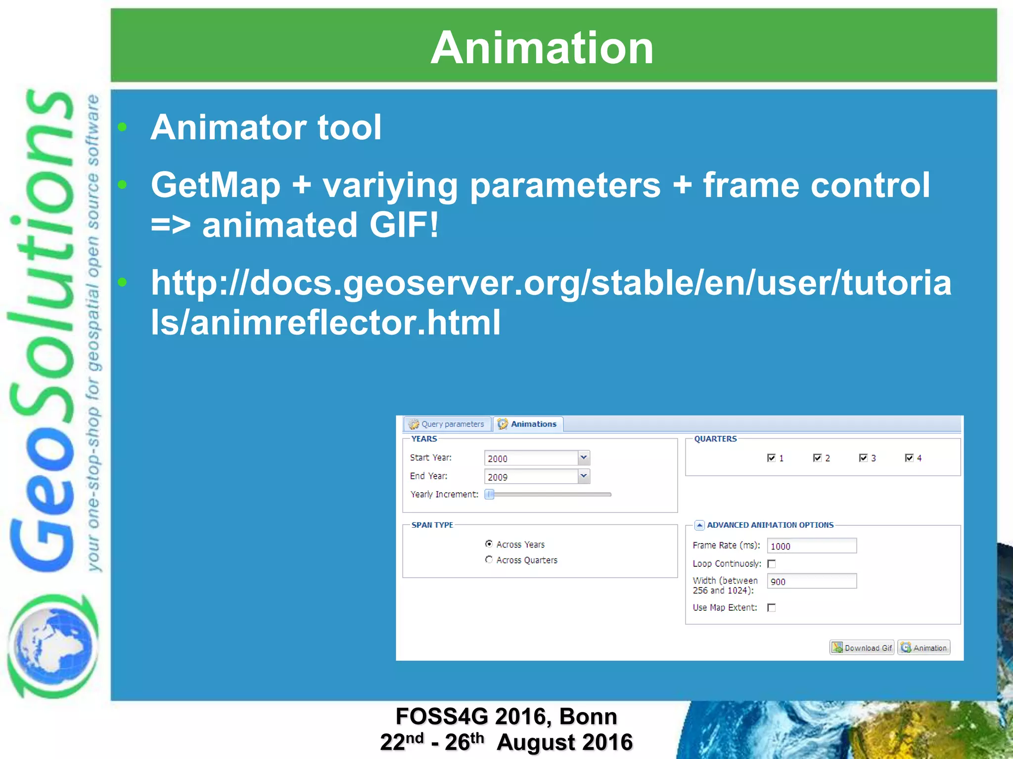 Animation • Animator tool • GetMap + variying parameters + frame control => animated GIF! • http://docs.geoserver.org/stable/en/user/tutoria ls/animreflector.html FOSS4G 2016, Bonn 22nd - 26th August 2016 