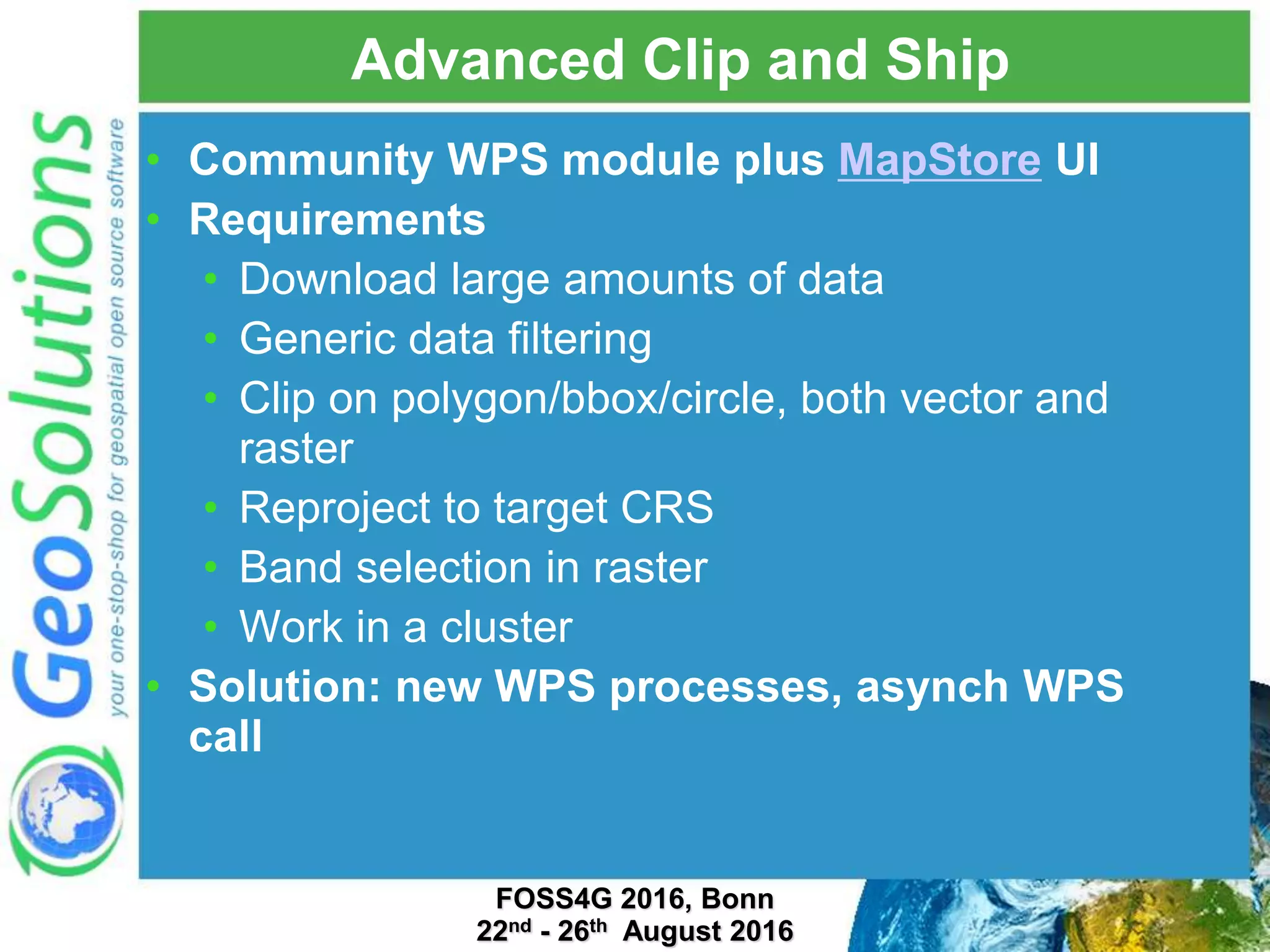 Advanced Clip and Ship • Community WPS module plus MapStore UI • Requirements • Download large amounts of data • Generic data filtering • Clip on polygon/bbox/circle, both vector and raster • Reproject to target CRS • Band selection in raster • Work in a cluster • Solution: new WPS processes, asynch WPS call FOSS4G 2016, Bonn 22nd - 26th August 2016 