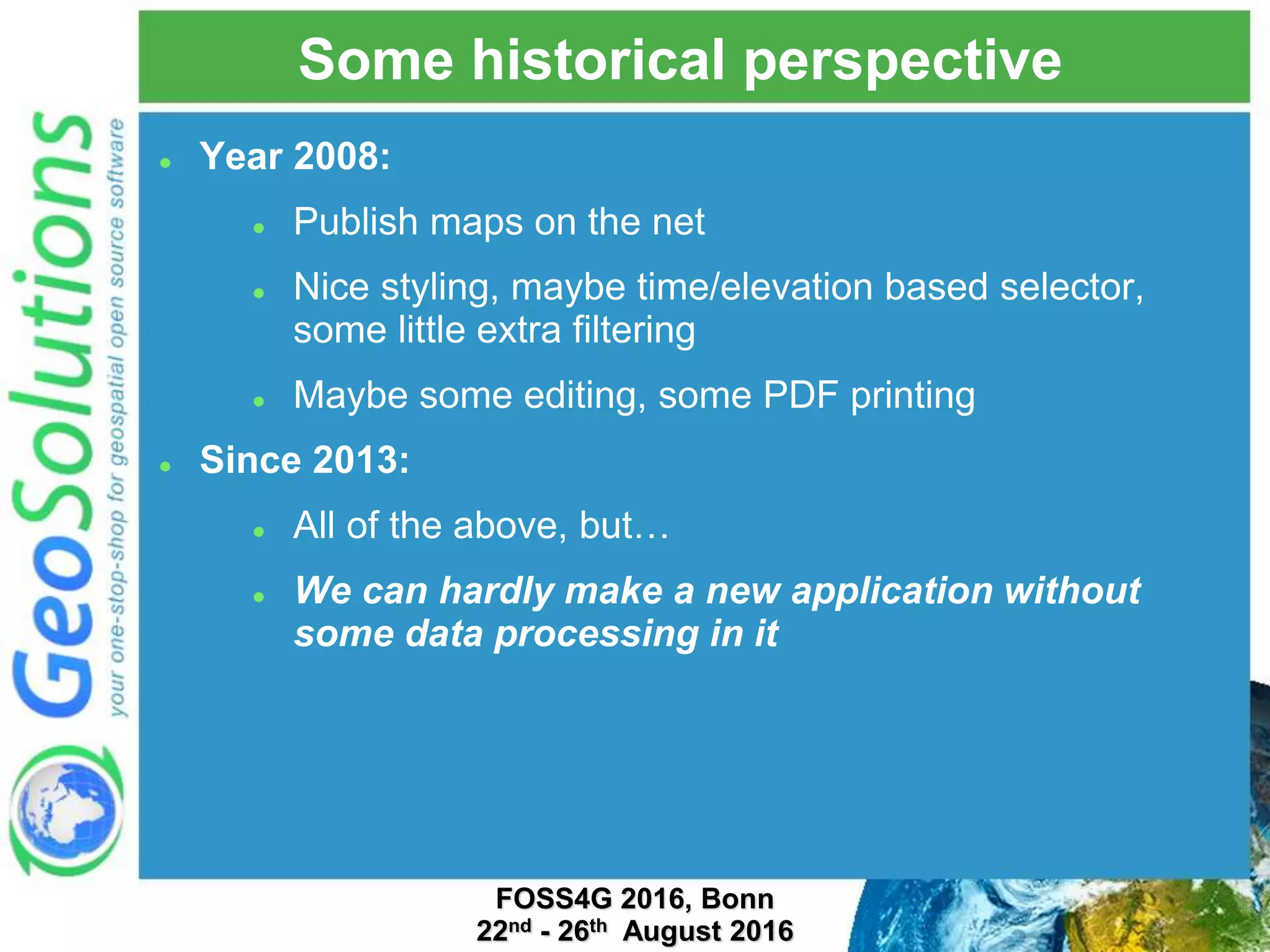 Some historical perspective  Year 2008:  Publish maps on the net  Nice styling, maybe time/elevation based selector, some little extra filtering  Maybe some editing, some PDF printing  Since 2013:  All of the above, but…  We can hardly make a new application without some data processing in it FOSS4G 2016, Bonn 22nd - 26th August 2016 