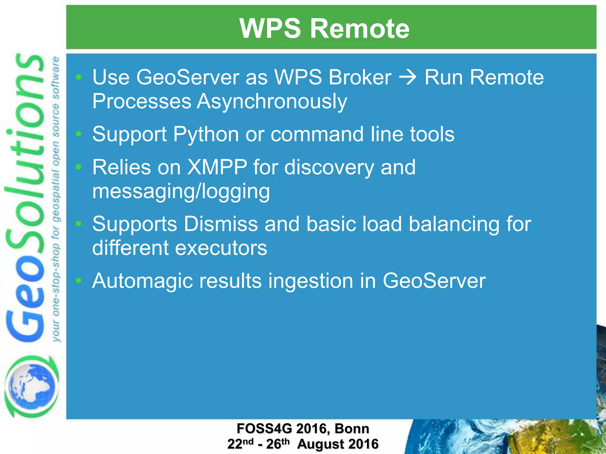 WPS Remote • Use GeoServer as WPS Broker  Run Remote Processes Asynchronously • Support Python or command line tools • Relies on XMPP for discovery and messaging/logging • Supports Dismiss and basic load balancing for different executors • Automagic results ingestion in GeoServer FOSS4G 2016, Bonn 22nd - 26th August 2016 