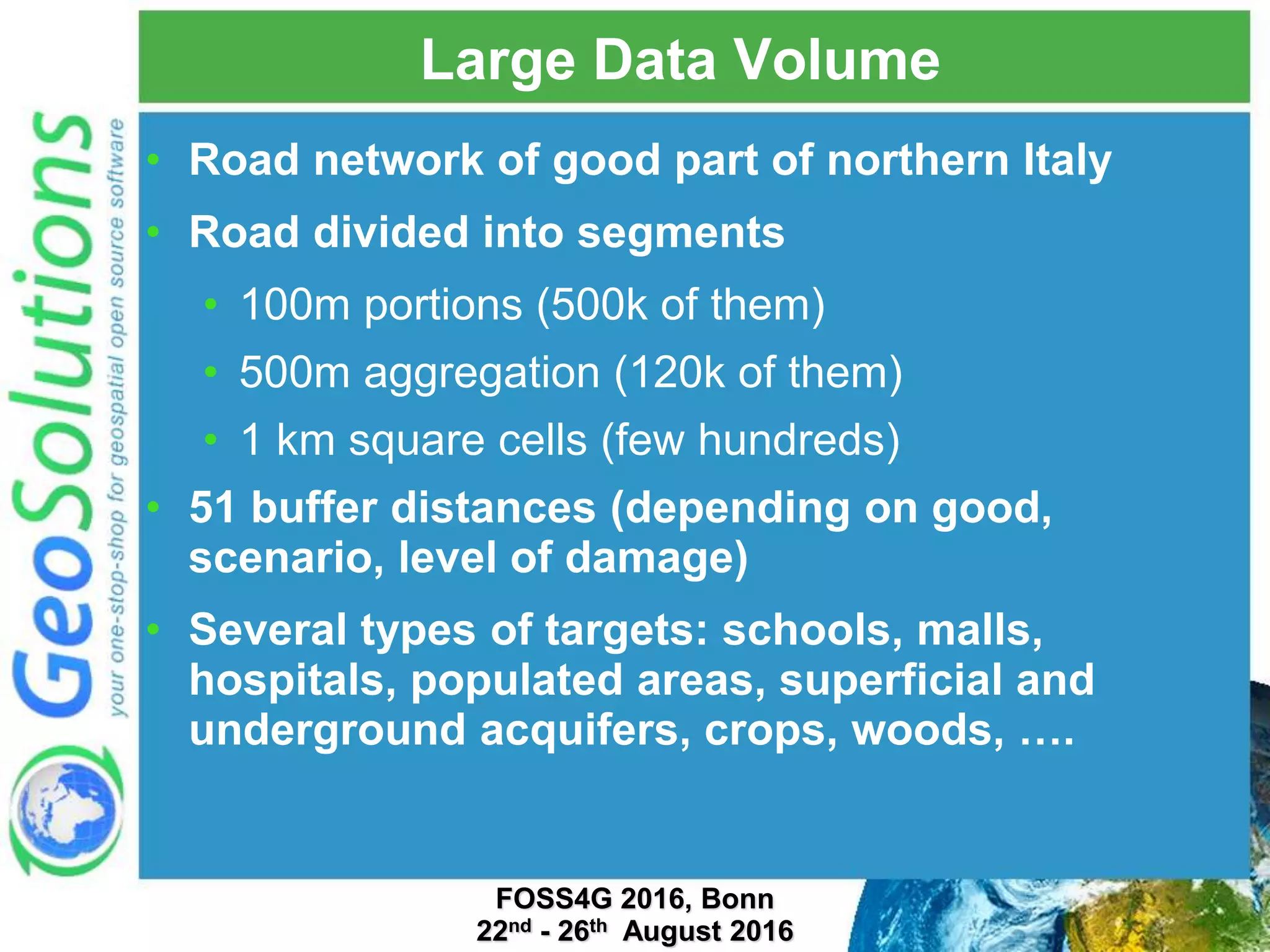 Large Data Volume • Road network of good part of northern Italy • Road divided into segments • 100m portions (500k of them) • 500m aggregation (120k of them) • 1 km square cells (few hundreds) • 51 buffer distances (depending on good, scenario, level of damage) • Several types of targets: schools, malls, hospitals, populated areas, superficial and underground acquifers, crops, woods, …. FOSS4G 2016, Bonn 22nd - 26th August 2016 