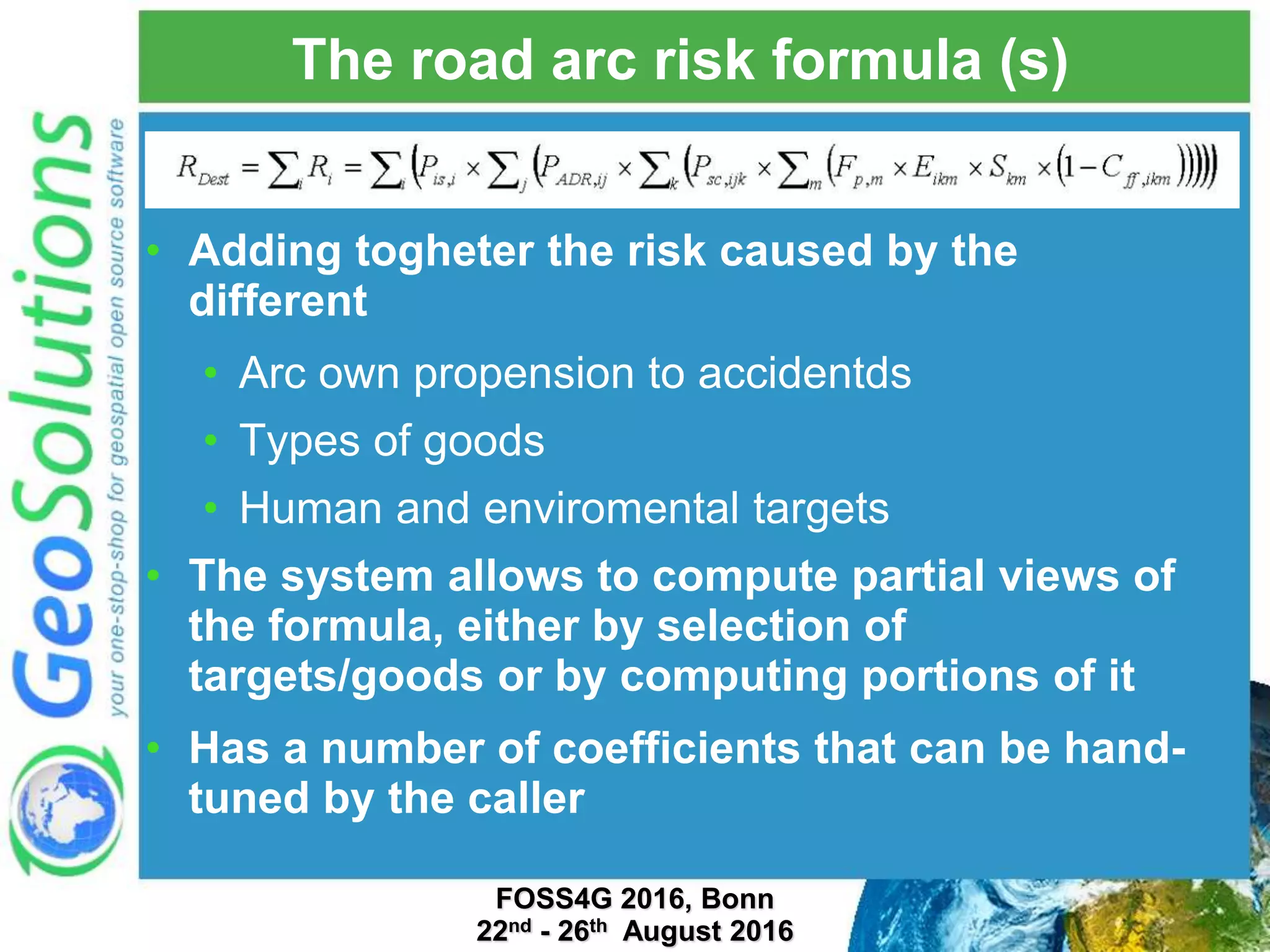 The road arc risk formula (s) • Adding togheter the risk caused by the different • Arc own propension to accidentds • Types of goods • Human and enviromental targets • The system allows to compute partial views of the formula, either by selection of targets/goods or by computing portions of it • Has a number of coefficients that can be hand- tuned by the caller FOSS4G 2016, Bonn 22nd - 26th August 2016 