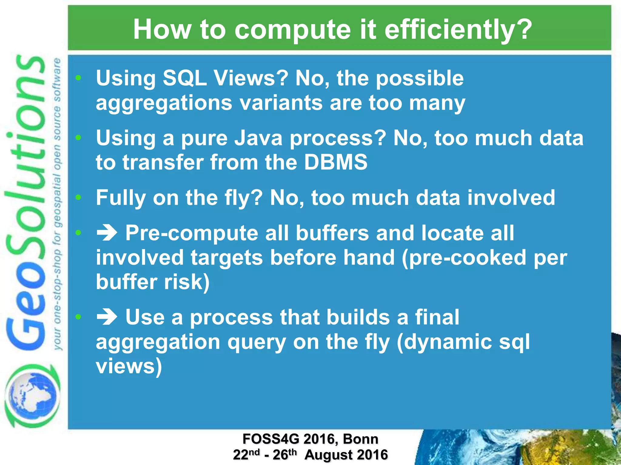 How to compute it efficiently? • Using SQL Views? No, the possible aggregations variants are too many • Using a pure Java process? No, too much data to transfer from the DBMS • Fully on the fly? No, too much data involved •  Pre-compute all buffers and locate all involved targets before hand (pre-cooked per buffer risk) •  Use a process that builds a final aggregation query on the fly (dynamic sql views) FOSS4G 2016, Bonn 22nd - 26th August 2016 
