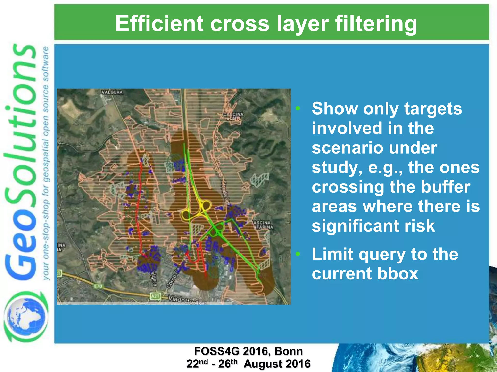 Efficient cross layer filtering • Show only targets involved in the scenario under study, e.g., the ones crossing the buffer areas where there is significant risk • Limit query to the current bbox FOSS4G 2016, Bonn 22nd - 26th August 2016 